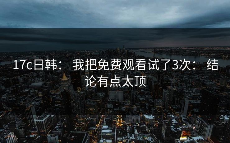 17c日韩： 我把免费观看试了3次： 结论有点太顶