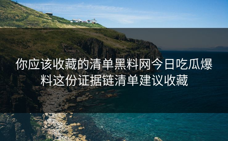 你应该收藏的清单黑料网今日吃瓜爆料这份证据链清单建议收藏