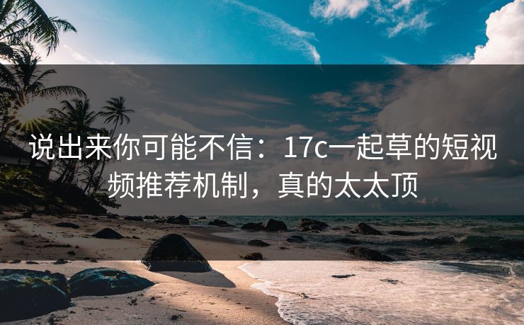 说出来你可能不信：17c一起草的短视频推荐机制，真的太太顶