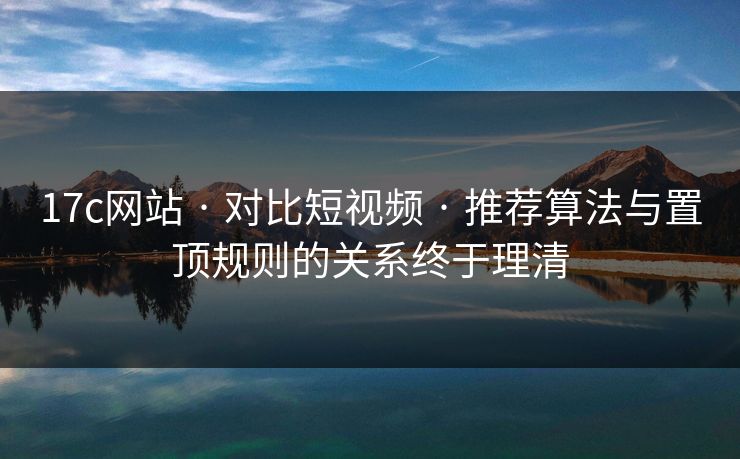 17c网站 · 对比短视频 · 推荐算法与置顶规则的关系终于理清