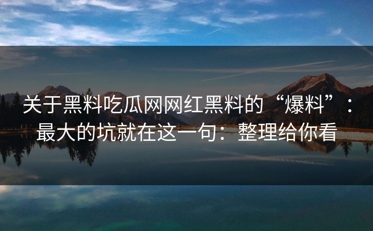 关于黑料吃瓜网网红黑料的“爆料”：最大的坑就在这一句：整理给你看