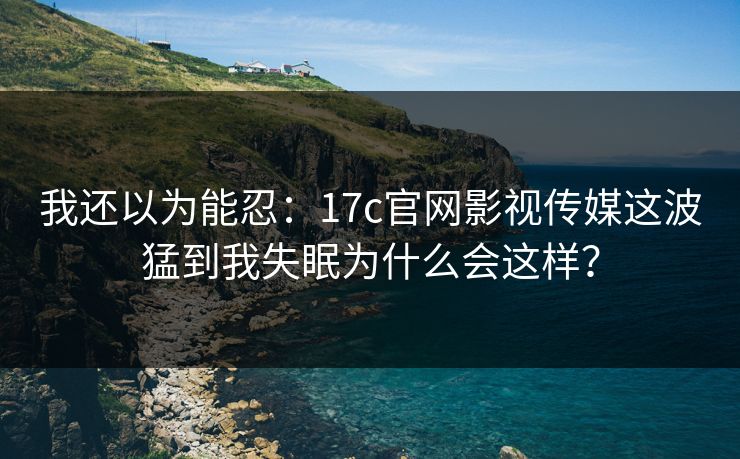 我还以为能忍：17c官网影视传媒这波猛到我失眠为什么会这样？
