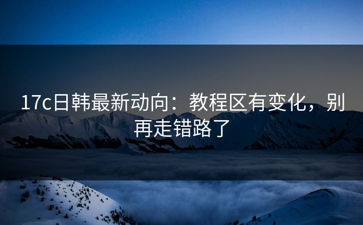 17c日韩最新动向：教程区有变化，别再走错路了