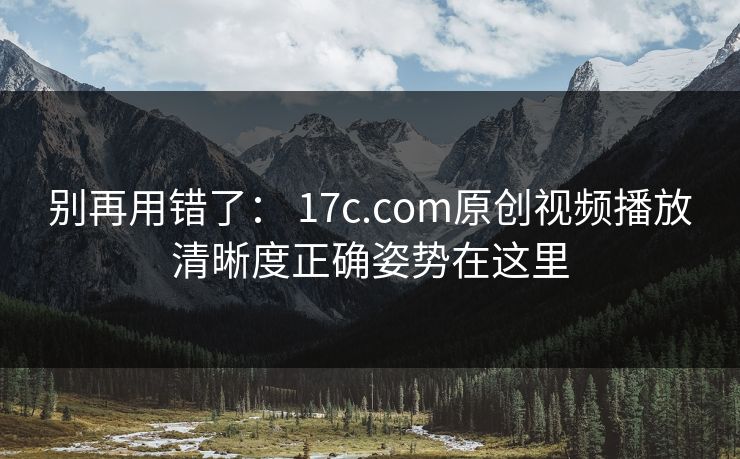 别再用错了： 17c.com原创视频播放清晰度正确姿势在这里
