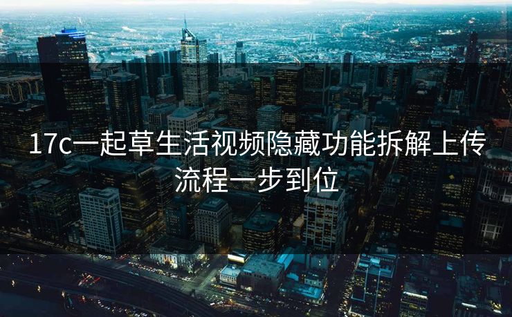 17c一起草生活视频隐藏功能拆解上传流程一步到位