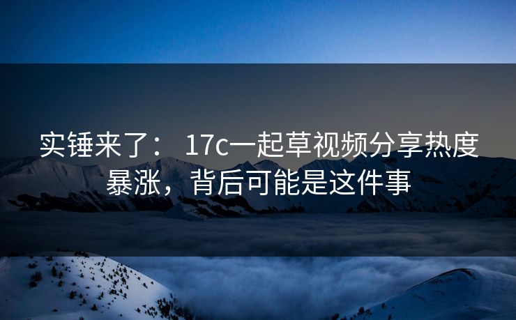 实锤来了： 17c一起草视频分享热度暴涨，背后可能是这件事