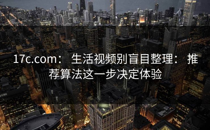 17c.com： 生活视频别盲目整理： 推荐算法这一步决定体验