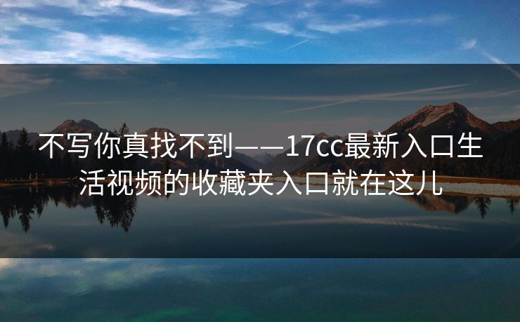 不写你真找不到——17cc最新入口生活视频的收藏夹入口就在这儿