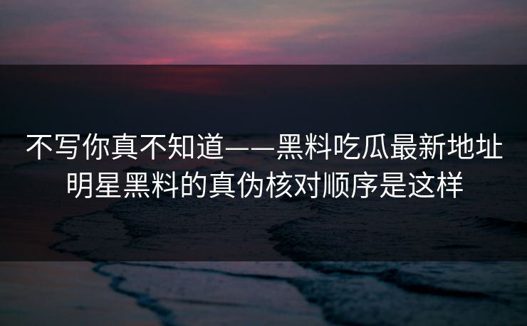 不写你真不知道——黑料吃瓜最新地址明星黑料的真伪核对顺序是这样