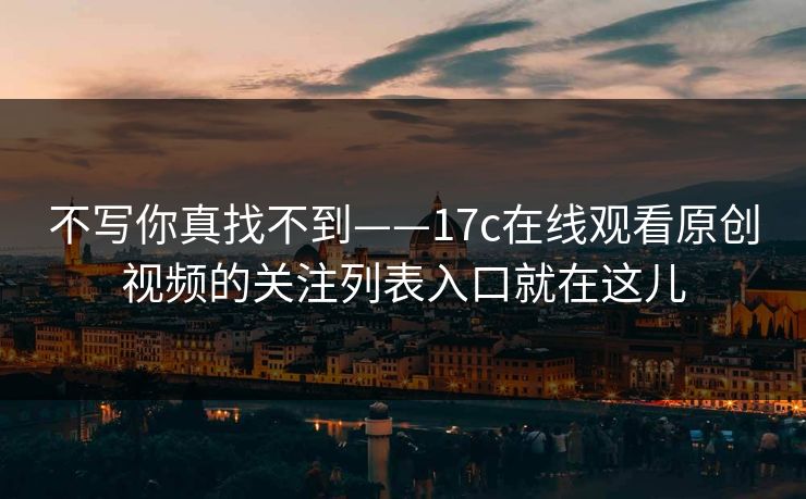 不写你真找不到——17c在线观看原创视频的关注列表入口就在这儿