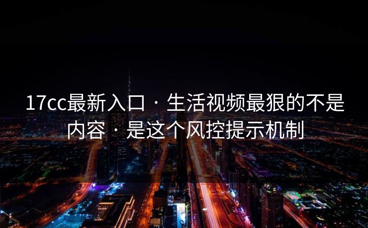 17cc最新入口 · 生活视频最狠的不是内容 · 是这个风控提示机制