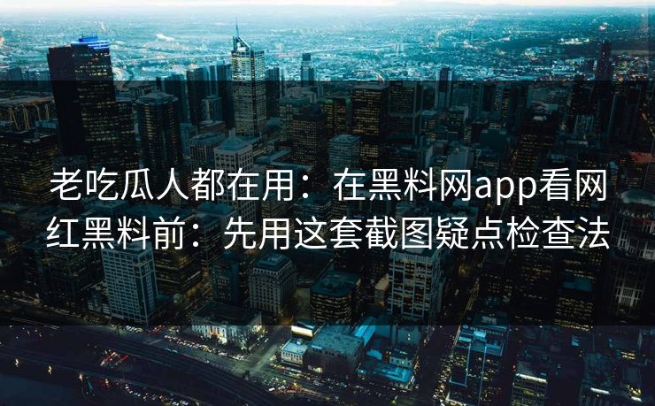老吃瓜人都在用：在黑料网app看网红黑料前：先用这套截图疑点检查法