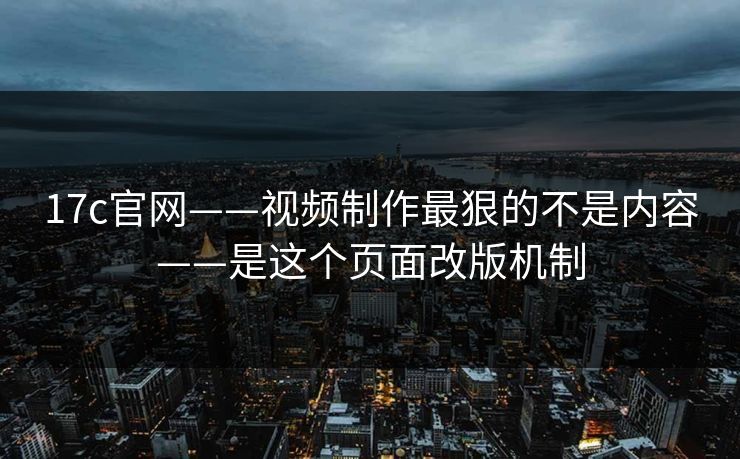 17c官网——视频制作最狠的不是内容——是这个页面改版机制