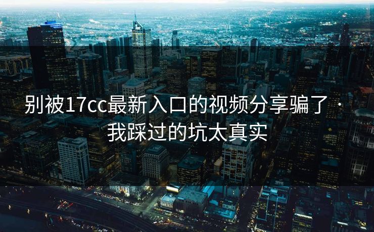 别被17cc最新入口的视频分享骗了 · 我踩过的坑太真实