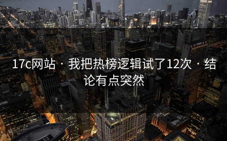 17c网站 · 我把热榜逻辑试了12次 · 结论有点突然