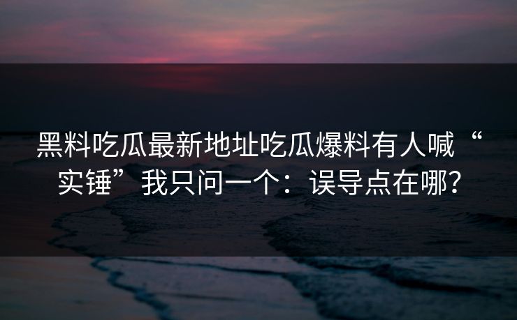 黑料吃瓜最新地址吃瓜爆料有人喊“实锤”我只问一个：误导点在哪？