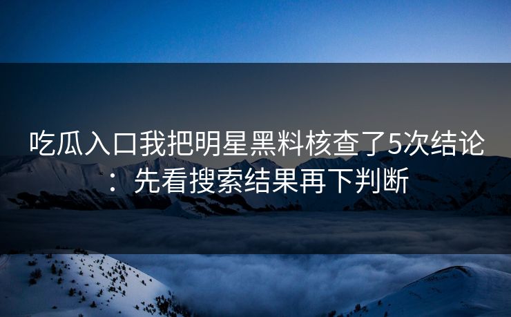 吃瓜入口我把明星黑料核查了5次结论：先看搜索结果再下判断