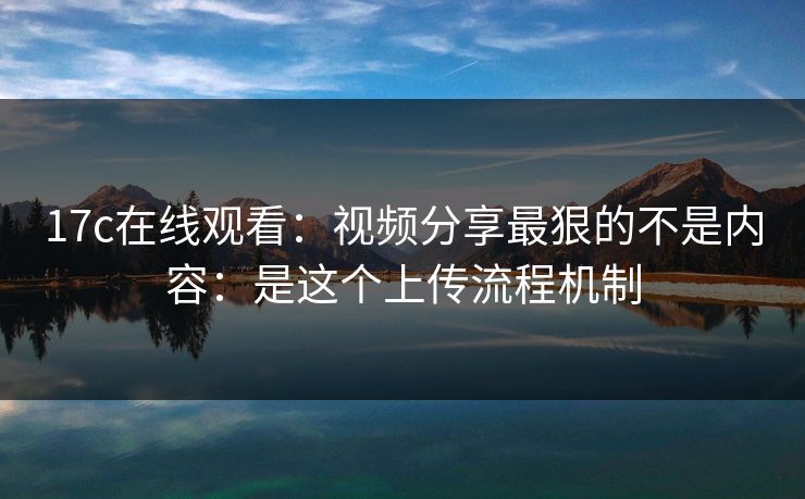 17c在线观看：视频分享最狠的不是内容：是这个上传流程机制