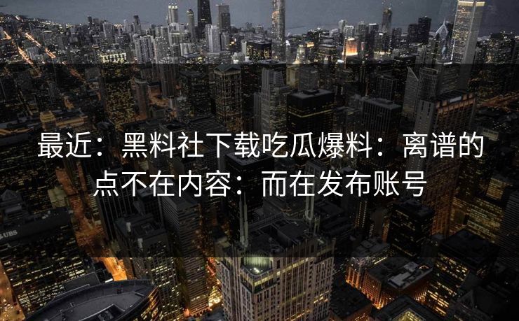 最近：黑料社下载吃瓜爆料：离谱的点不在内容：而在发布账号