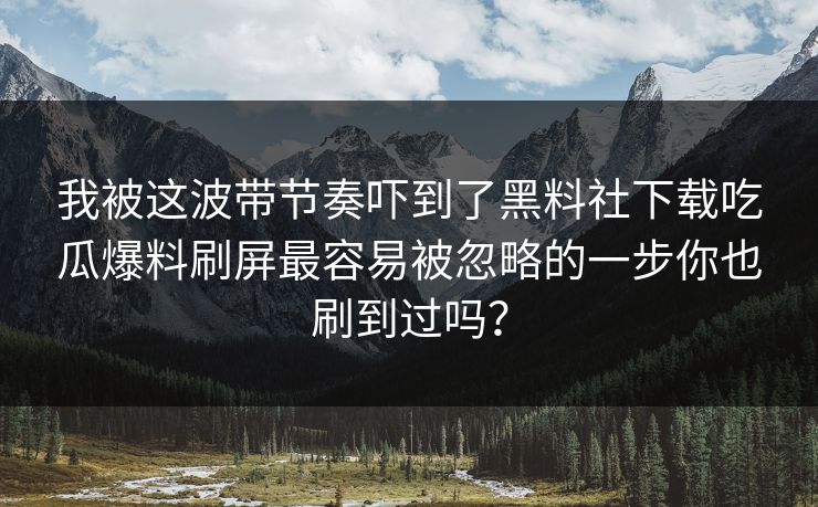 我被这波带节奏吓到了黑料社下载吃瓜爆料刷屏最容易被忽略的一步你也刷到过吗？