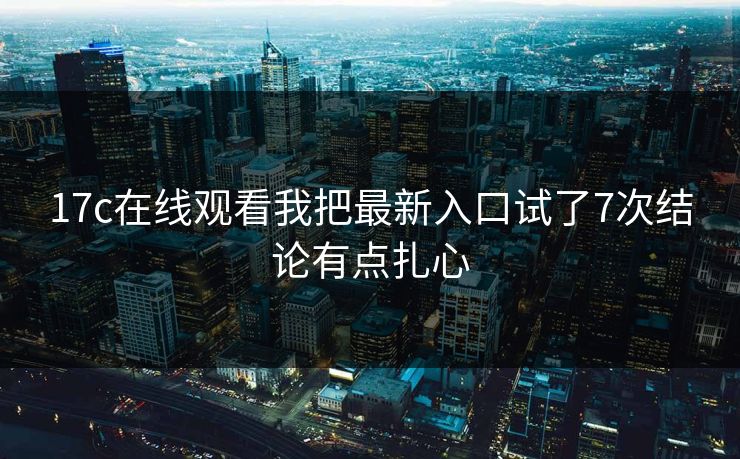 17c在线观看我把最新入口试了7次结论有点扎心