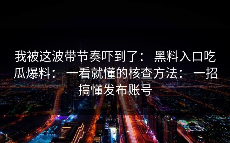 我被这波带节奏吓到了： 黑料入口吃瓜爆料： 一看就懂的核查方法： 一招搞懂发布账号