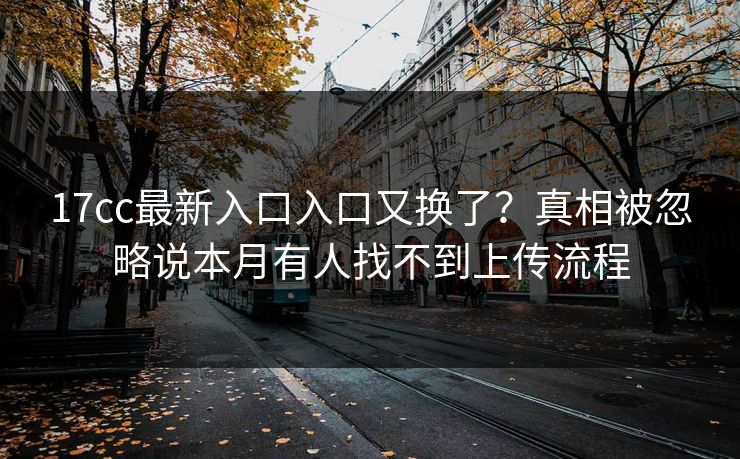 17cc最新入口入口又换了？真相被忽略说本月有人找不到上传流程