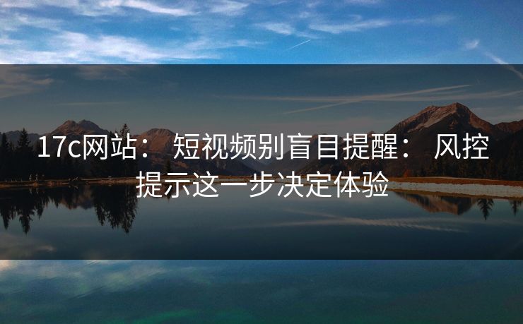 17c网站： 短视频别盲目提醒： 风控提示这一步决定体验