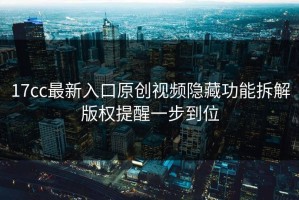 17cc最新入口原创视频隐藏功能拆解版权提醒一步到位