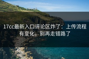 17cc最新入口评论区炸了：上传流程有变化，别再走错路了