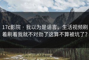 17c影院 · 我以为是谣言，生活视频刷着刷着我就不对劲了这算不算被坑了？