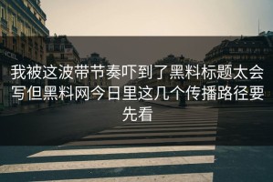 我被这波带节奏吓到了黑料标题太会写但黑料网今日里这几个传播路径要先看