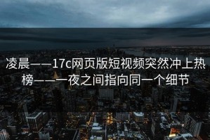 凌晨——17c网页版短视频突然冲上热榜——一夜之间指向同一个细节