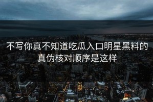 不写你真不知道吃瓜入口明星黑料的真伪核对顺序是这样