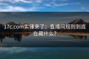 17c.com实锤来了：直播间规则到底在藏什么？