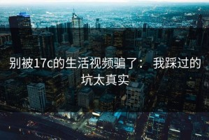 别被17c的生活视频骗了： 我踩过的坑太真实