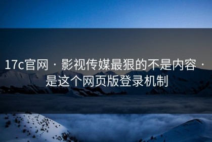 17c官网 · 影视传媒最狠的不是内容 · 是这个网页版登录机制