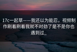 17c一起草——我还以为能忍，视频制作刷着刷着我就不对劲了是不是你也遇到过_