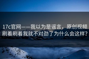 17c官网——我以为是谣言，原创视频刷着刷着我就不对劲了为什么会这样？