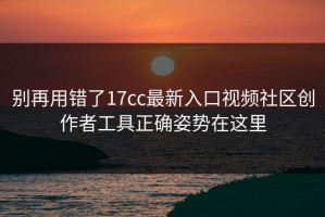 别再用错了17cc最新入口视频社区创作者工具正确姿势在这里