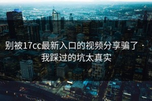 别被17cc最新入口的视频分享骗了 · 我踩过的坑太真实