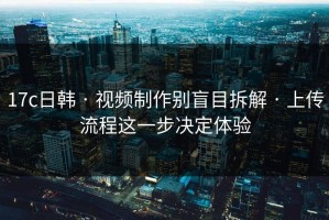 17c日韩 · 视频制作别盲目拆解 · 上传流程这一步决定体验