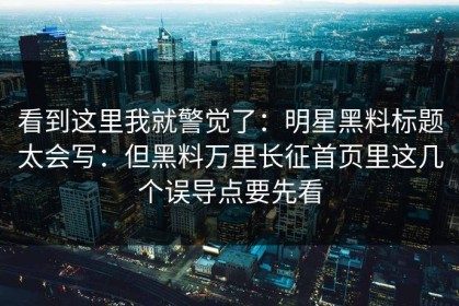 看到这里我就警觉了：明星黑料标题太会写：但黑料万里长征首页里这几个误导点要先看