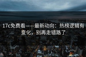 17c免费看——最新动向：热榜逻辑有变化，别再走错路了