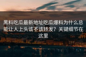 黑料吃瓜最新地址吃瓜爆料为什么总能让人上头该不该转发？关键细节在这里