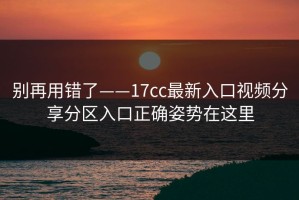 别再用错了——17cc最新入口视频分享分区入口正确姿势在这里