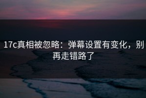 17c真相被忽略：弹幕设置有变化，别再走错路了