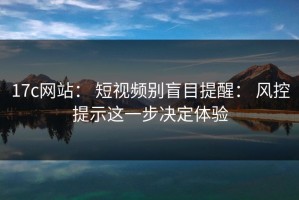 17c网站： 短视频别盲目提醒： 风控提示这一步决定体验