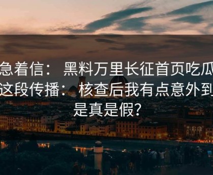 别急着信： 黑料万里长征首页吃瓜爆料这段传播： 核查后我有点意外到底是真是假？