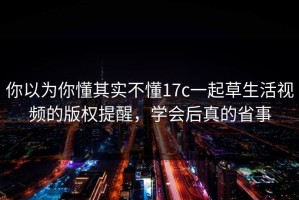 你以为你懂其实不懂17c一起草生活视频的版权提醒，学会后真的省事